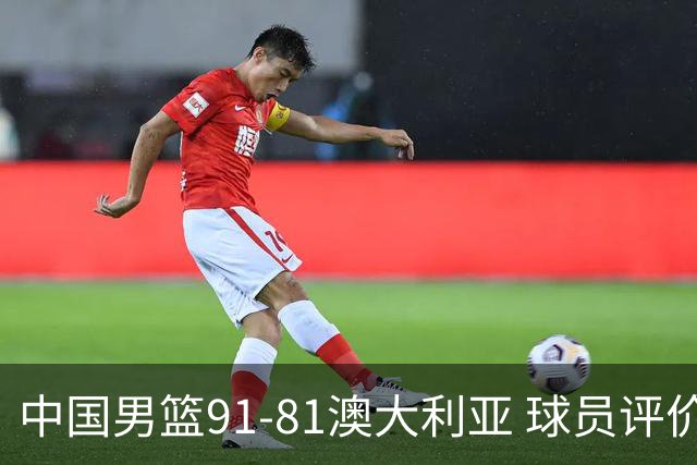 中国男篮91-81澳大利亚 球员评价：6人优秀，4人及格，2人低迷